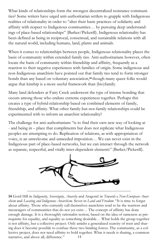 What kinds of relationships form the strongest decentralized resistance communi- ties? Some writers have urged anti-authoritarian settlers to grapple with Indigenous realities of relationality in order to “alter their basic practices of solidarity and affinity with respect to Indigenous communities.... by pursuing decp understand- ings of place-based relationships” (Barker/ Pickeril. Indigenous relationality has been defined as being in reciprocal, consensual, and sustainable relations with all the natural world, including humans, land, plants and animals. When it comes to relationships berween people, Indigenous relationality places the basis of community within extended family ties. Anti-authoritarians however, often Iocate the basis of community within friendship and affinity, frequenty as a reaction to their negative experiences with familics of origin. Some indigenous and non-Indigenous anarchists have pointed out that family tes tend to form stronger bonds than any based on voluntary association though many queer folks would argue that kinship is a more useful framework than (bio) family. Many land defenders at Fairy Creek underwent the type of intense bonding that oceurs among those who endure extreme experiences together. Pechaps this creates a type of hybrid relationship based on combined elements of family, friendship, and affinity. What other family-but-not-family relationships could be experimented with to inform an anachist relationality? “The challenge for anti-authoritarians “is to find their own new way of looking at - and being in — place that compliments but does not replicate what Indigenous peoples are attempting to do. Replication of relations, as with appropriation of voice, is an unwelcome and unneeded imposition. .. We can never exist in the Indigenous part of place-based networks, but we can interact through the network as separate, respectful, and vitally inter-dependent clements” (BarkerPickeril) 14 Gord Hill i Indigeniy, Saverignty, Anarcly and Aragoen! in Towards a Non-Erpean Anar- chiom and Lacatingand ndigenons Anarchiom. Seves in Land and Freedons “It s time 10 forget about affinit. Those who currently call themselves anarchises tend 1o be the warriors and ‘messengers of communities that do not yet exist.. The concepe of afinity has done enough damage. Itis 2 thoroughly rationalist notion, based on the idea of sameness as pr reaquisite for equaliy, and equality as something desirable... What holds the group together is not affinity, but a collective project. Only amidst a generalized scarcity of trust and sha ing does it become possible to confuse these two binding forces. The community, s col- lective project, does not nced affinit 10 hold togerher. What it needs is sharing, 2 common narrative, and above al, difference.” 1